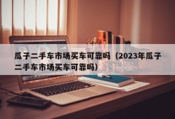 瓜子二手车市场买车可靠吗（2023年瓜子二手车市场买车可靠吗）