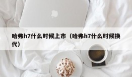 哈弗h7什么时候上市（哈弗h7什么时候换代）