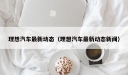 理想汽车最新动态（理想汽车最新动态新闻）