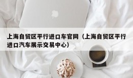 上海自贸区平行进口车官网（上海自贸区平行进口汽车展示交易中心）