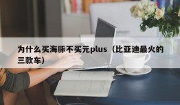 为什么买海豚不买元plus（比亚迪最火的三款车）