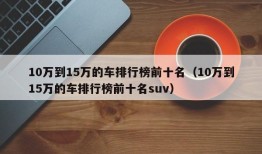 10万到15万的车排行榜前十名（10万到15万的车排行榜前十名suv）