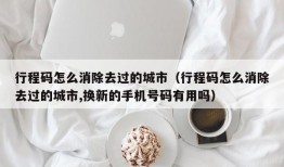 行程码怎么消除去过的城市（行程码怎么消除去过的城市,换新的手机号码有用吗）