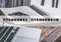 学汽车维修需要多久（学汽车维修需要多少钱）