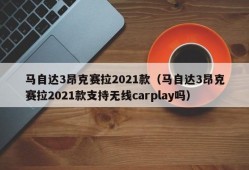 马自达3昂克赛拉2021款（马自达3昂克赛拉2021款支持无线carplay吗）