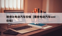 理想l8电动汽车价格（理想电动汽车suv价格）