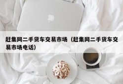 赶集网二手货车交易市场（赶集网二手货车交易市场电话）