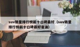 suv销量排行榜前十口碑最好（suv销量排行榜前十口碑最好省油）