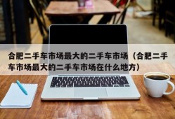 合肥二手车市场最大的二手车市场（合肥二手车市场最大的二手车市场在什么地方）