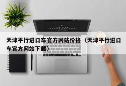 天津平行进口车官方网站价格（天津平行进口车官方网站下载）