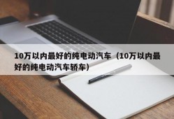 10万以内最好的纯电动汽车（10万以内最好的纯电动汽车轿车）