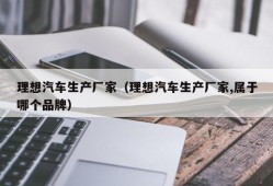 理想汽车生产厂家（理想汽车生产厂家,属于哪个品牌）