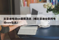 比亚迪电动ux最新消息（曝比亚迪全新纯电动suv信息）