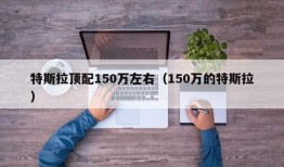 特斯拉顶配150万左右（150万的特斯拉）