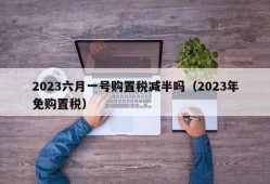 2023六月一号购置税减半吗（2023年免购置税）