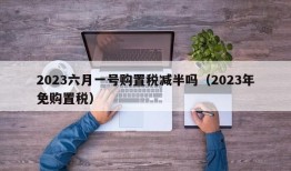 2023六月一号购置税减半吗（2023年免购置税）