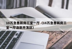 16万急售新房三室一厅（16万急售新房三室一厅洛新开发区）