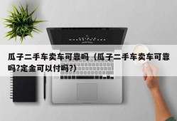 瓜子二手车卖车可靠吗（瓜子二手车卖车可靠吗?定金可以付吗?）