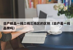 日产精品一线二线三线区的区别（日产是一线品牌吗）