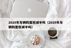 2020年车辆购置税减半吗（2020年车辆购置税减半吗）