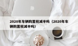 2020年车辆购置税减半吗（2020年车辆购置税减半吗）