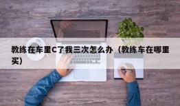 教练在车里C了我三次怎么办（教练车在哪里买）