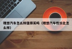 理想汽车怎么样值得买吗（理想汽车性价比怎么样）