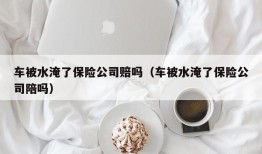 车被水淹了保险公司赔吗（车被水淹了保险公司陪吗）