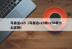 马自达cx5（马自达cx5和cx50有什么区别）