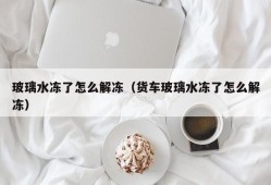 玻璃水冻了怎么解冻（货车玻璃水冻了怎么解冻）