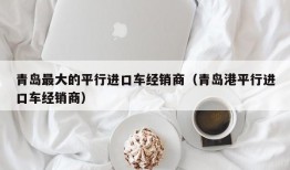 青岛最大的平行进口车经销商（青岛港平行进口车经销商）