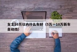 女士10万以内什么车好（5万一10万新车自动挡）