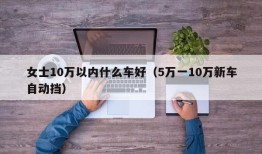 女士10万以内什么车好（5万一10万新车自动挡）