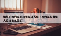 偏航的网约车司机无车证人证（网约车车有证人没证怎么处罚）