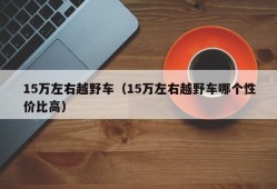 15万左右越野车（15万左右越野车哪个性价比高）