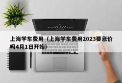 上海学车费用（上海学车费用2023要涨价吗4月1日开始）