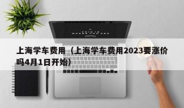 上海学车费用（上海学车费用2023要涨价吗4月1日开始）