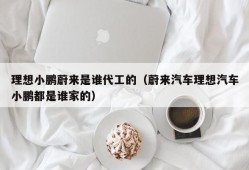 理想小鹏蔚来是谁代工的（蔚来汽车理想汽车小鹏都是谁家的）