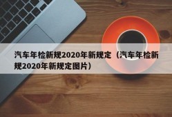 汽车年检新规2020年新规定（汽车年检新规2020年新规定图片）