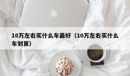 10万左右买什么车最好（10万左右买什么车划算）