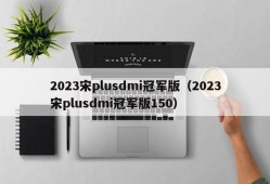 2023宋plusdmi冠军版（2023宋plusdmi冠军版150）