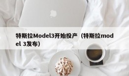 特斯拉Model3开始投产（特斯拉model 3发布）