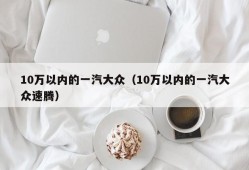 10万以内的一汽大众（10万以内的一汽大众速腾）