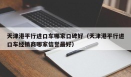 天津港平行进口车哪家口碑好（天津港平行进口车经销商哪家信誉最好）