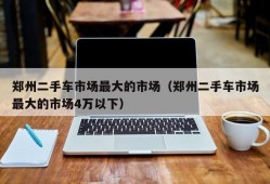 郑州二手车市场最大的市场（郑州二手车市场最大的市场4万以下）