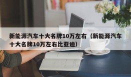 新能源汽车十大名牌10万左右（新能源汽车十大名牌10万左右比亚迪）