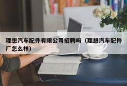 理想汽车配件有限公司招聘吗（理想汽车配件厂怎么样）