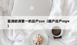 亚洲欧洲第一的日产suv（国产日产mpv）