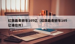 红旗最贵轿车105亿（红旗最贵轿车105亿谁在开）