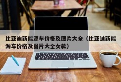 比亚迪新能源车价格及图片大全（比亚迪新能源车价格及图片大全女款）